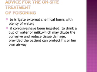 to irrigate external chemical burns with plenty of water;  if corrosiveshave been ingested, to drink a cup of water or milk,which may dilute the corrosive and reduce tissue damage, provided the patient can protect his or her own airway 