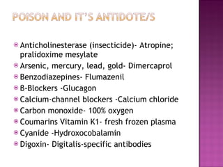 Anticholinesterase (insecticide)- Atropine; pralidoxime mesylate Arsenic, mercury, lead, gold- Dimercaprol Benzodiazepines- Flumazenil β- Blockers -Glucagon Calcium-channel blockers -Calcium chloride Carbon monoxide- 100% oxygen Coumarins Vitamin K1- fresh frozen plasma Cyanide -Hydroxocobalamin Digoxin- Digitalis-specific antibodies 