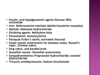 Insulin, oral hypoglycaemic agents Glucose 50%; octreotide Iron- Deferoxamine mesilate (desferrioxamine mesylate) Opioids- Naloxone hydrochloride Oxidising agents- Methylene blue Paracetamol- Acetylcysteine Paraquat Fuller’s earth; activated charcoal Snake venom Antevenene for bamboo snake, Russell’s viper, Chinese cobra, king cobra, and banded krait Stonefish venom -Stonefish antevenene Sympathomimetics Propranolol hydrochloride; esmolol hydrochloride Tricyclic antidepressants- Sodium bicarbonate 