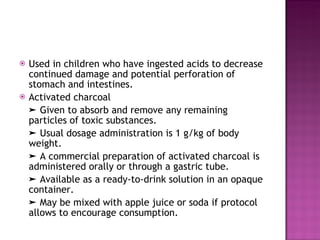 Used in children who have ingested acids to decrease continued damage and potential perforation of stomach and intestines. Activated charcoal ➤  Given to absorb and remove any remaining particles of toxic substances. ➤  Usual dosage administration is 1 g/kg of body weight. ➤  A commercial preparation of activated charcoal is administered orally or through a gastric tube. ➤  Available as a ready-to-drink solution in an opaque container. ➤  May be mixed with apple juice or soda if protocol allows to encourage consumption. 