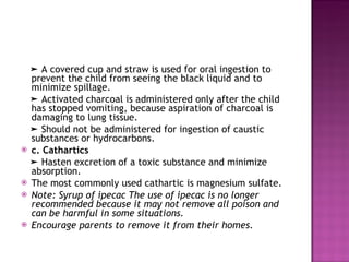 ➤  A covered cup and straw is used for oral ingestion to prevent the child from seeing the black liquid and to minimize spillage. ➤  Activated charcoal is administered only after the child has stopped vomiting, because aspiration of charcoal is damaging to lung tissue. ➤  Should not be administered for ingestion of caustic substances or hydrocarbons. c. Cathartics ➤  Hasten excretion of a toxic substance and minimize absorption. The most commonly used cathartic is magnesium sulfate. Note: Syrup of ipecac The use of ipecac is no longer recommended because it may not remove all poison and can be harmful in some situations. Encourage parents to remove it from their homes. 