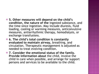 5. Other measures will depend on the child’s condition, the nature of the  ingested substance, and the time since ingestion. May include diuresis, fluid loading, cooling or warming measures, anticonvulsive measures, antiarrhythmic therapy, hemodialysis, or exchange transfusions. 6. The child’s total condition is constantly evaluated to maintain airway,  breathing, and circulation. Therapeutic management is adjusted as needed to treat evolving condition. 7. Consider the emotional status of the family. Provide information about  the child, involve the child in care when possible, and arrange for support persons and services to be available to the child. 