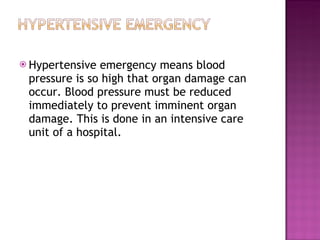 Hypertensive emergency means blood pressure is so high that organ damage can occur. Blood pressure must be reduced immediately to prevent imminent organ damage. This is done in an intensive care unit of a hospital. 