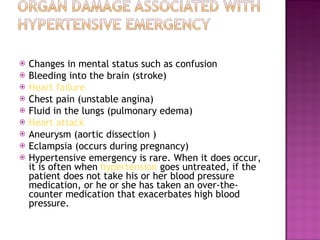 Changes in mental status such as confusion  Bleeding into the brain (stroke)  Heart failure   Chest pain (unstable angina)  Fluid in the lungs (pulmonary edema)  Heart attack   Aneurysm (aortic dissection )  Eclampsia (occurs during pregnancy)  Hypertensive emergency is rare. When it does occur, it is often when  hypertension  goes untreated, if the patient does not take his or her blood pressure medication, or he or she has taken an over-the-counter medication that exacerbates high blood pressure. 