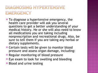 To diagnose a hypertensive emergency, the health care provider will ask you several questions to get a better understanding of your medical history. He or she will also need to know all medications you are taking including nonprescription and recreational drugs. Also, be sure to tell them if you are taking any herbal or dietary supplements. Certain tests will be given to monitor blood pressure and assess organ damage, including: Regular monitoring of blood pressure  Eye exam to look for swelling and bleeding  Blood and urine testing  