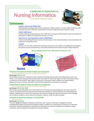 A SAMPLING OF RESOURCES IN

        Nursing Informatics
                                     From Warner Memorial Library


Databases
                Academic Search Elite (EBSCOhost)
                Multi-disciplinary database offers full-text, dating from 1985 to present, for nearly 1,850 scholarly journals,
                including more than 1,250 peer-reviewed titles. Covering virtually every area of academic study.
                CINAHL (EBSCOhost)
                Provides indexing and abstracting for over 1,600 current nursing and allied health journals and publications
                dating back to 1982 and includes data through 11/14/03 .
                Health Source: Nursing/Academic Edition (EBSCOhost)
                Contains nearly 600 scholarly full text journals focusing on many medical disciplines. Features abstracts and
                indexing for nearly 850 journals.
                PubMed
                Contains over 14 million citations for biomedical articles back to the 1950's, from MEDLINE and additional
                life science journals. Includes links to many sites providing full text articles and other related resources.

                                       Also see Business Source Premier, Health Business FullText, and more




                                                                                         Need more books! Check
                                                                                      eBrary or NetLibrary the online
                                                                                        e-book collections. You can
                                                                                        check items out from other
                                                                                          libraries and have them
                                                                                         delivered using EZ-Borrow

             Books                                                                    found on the Library’s website.

Handbook of Informatics for Nurses & Health Care Professionals
     By: Toni Lee Hebda, Patricia Czar, and Cynthia M. Mascara
Call Number: TR50.5 .H43
The Handbook serves as an introduction to the computer technology used by health care professionals, nurses, and
others. It is an easy-to-read guide that provides useful information on topics that range from basic computing concepts
and electronic communication, data integrity and security, to information system selection and implementation,
disaster planning and recovery, telehealth, and Informatics applications for education and research.
Internet Resource Guide for Nurses and Health Care Professionals
     By: Toni Lee Hebda, Patricia Czar, and Cynthia M. Mascara
Call Number: RT5.5 .M37 2005
This concise, pocket-sized guide to the online health care environment provides background information about the
Internet, its services and various types of Internet resources available for nursing and health care professionals and
students. Updated with the most current resources, the resource is designed to provide students with the knowledge
and confidence needed to use the Internet for education, research, career and other purposes.
Informatics for the Clinical Laboratory: A Practical Guide
     By: Daniel Cowan
Call Number: Net Library
This book highlights all aspects of laboratory informatics, with a focus on information management and the
corresponding hardware and technical processes involved. In addition to a comprehensive introduction on laboratory
informatics, the book emphasizes the importance of information and resource management as opposed to simply
covering the role of computers that support the information system.
 