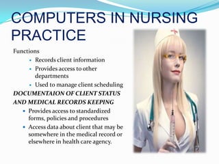 COMPUTERS IN NURSING PRACTICEFunctionsRecords client informationProvides access to other departmentsUsed to manage client schedulingDOCUMENTAION OF CLIENT STATUSAND MEDICAL RECORDS KEEPINGProvides access to standardized forms, policies and proceduresAccess data about client that may be somewhere in the medical record or elsewhere in health care agency.