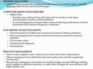BEDSIDE DATA ENTRYrecords clients assessments, medication administration, progress notes, care plan updating, client acuity and accrued chargesCOMPUTER BASED CLIENT RECORDEMRs/CPRsProvides easy retrieval of specific data such as trends in vital signs, immunization records, current problemsIt can be designed to work providers about conflicting medications or client parameters that indicate dangerous conditionsELECTRONIC ACCESS TO CLIENTSUsed extensively in health care to assess and monitor clients conditionsData accumulated from various electronic devices are stored for research purposesCan monitor clientComputerized diagnosisTelemedicinePRACTICE MANAGEMENTUsed to order supplies, tests, meals, and services, from other departmentsAllows nursing service to determine the most costly items used by a particular nursing unit.May provide information or decisions to modify budget, provide different staffing, move supplies to different locations, or make other changes for more efficient and higher quality care