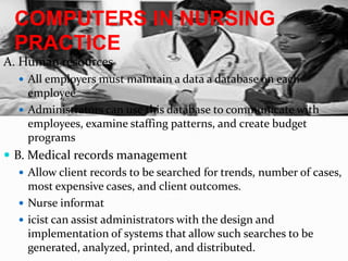 COMPUTERS IN NURSING PRACTICEA. Human resourcesAll employers must maintain a data a database on each employeeAdministrators can use this database to communicate with employees, examine staffing patterns, and create budget programsB. Medical records managementAllow client records to be searched for trends, number of cases, most expensive cases, and client outcomes.Nurse informaticistcan assist administrators with the design and implementation of systems that allow such searches to be generated, analyzed, printed, and distributed.