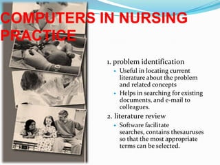 COMPUTERS IN NURSING PRACTICE1. problem identificationUseful in locating current literature about the problem and related conceptsHelps in searching for existing documents, and e-mail to colleagues.2. literature reviewSoftware facilitate searches, contains thesauruses so that the most appropriate terms can be selected.