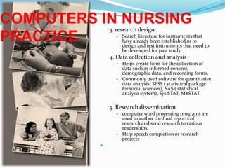 COMPUTERS IN NURSING PRACTICE3. research designSearch literature for instruments that have already been established or to design and test instruments that need to be developed for past study.4. Data collection and analysisHelps create form for the collection of data such as informed consent, demographic data, and recording forms.Commonly used software for quantitative data analysis: SPSS ( statistical package for social sciences), SAS ( statistical analysis system), Sys STAT, MYSTAT5. Research disseminationcomputer word processing programs are used to author the final reports of research and send research to various readerships.Help speeds completion or research projects 