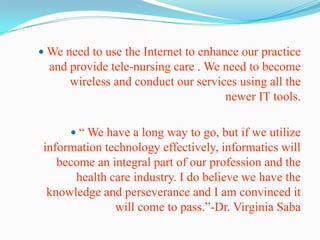 We need to use the Internet to enhance our practice and provide tele-nursing care . We need to become wireless and conduct our services using all the newer IT tools.“ We have a long way to go, but if we utilize information technology effectively, informatics will become an integral part of our profession and the health care industry. I do believe we have the knowledge and perseverance and I am convinced it will come to pass.”-Dr. Virginia Saba