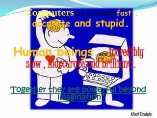 	“Computersare incredibly fast , accurate and stupid. Human beings are incredibly slow , inaccurate and brilliant . Together they are powerful beyond imagination”Albert Einstein