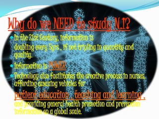 Why do we NEED to study N.I?In the 21st Century, information is	doubling every 5yrs , if not tripling in quantity and quality.Information is POWERTechnology also facilitates the creative process in nurses, affording amazing vehicles forpatient education , teaching and learning , and providing general health promotion and prevention information on a global scale.