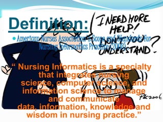 Definition:American Nurses Association's Scope and Standards for Nursing Informatics Practice (2008) :“ Nursing Informatics is a specialty that integrates nursing science, computer science, and information science to manage and communicate data, information, knowledge and wisdom in nursing practice.”