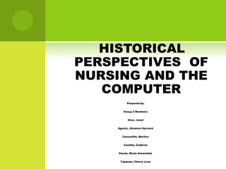 HISTORICAL
PERSPECTIVES OF
NURSING AND THE
   COMPUTER
          Prepared by:


        Group 2 Members


           Atoc, Jonel


    Agusto, Jhoanne Aynrand


       Cassanillo, Marilou


        Castillo, Ceddron


     Pasok, Marie Antoniette


      Tapanan, Cherry Love
 