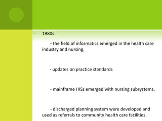 •   1980s

        - the field of informatics emerged in the health care
    industry and nursing.



       - updates on practice standards



        - mainframe HISs emerged with nursing subsystems.



       - discharged planning system were developed and
    used as referrals to community health care facilities.
 