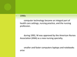 •   1990s

        computer technology became an integral part of
    health care settings, nursing practice, and the nursing
    profession.



        during 1992, NI was approved by the American Nurses
    Association (ANA) as a new nursing specialty.



        smaller and faster computers-laptops and notebooks
    arise
 