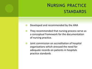 N URSING PRACTICE
                                 STANDARDS


   Developed and recommended by the ANA

   They recommended that nursing process serve as
    a conceptual framework for the documentation
    of nursing practice.

   Joint commission on accreditation of hospital
    organizations which stressed the need for
    adequate records on patients in hospitals
    practice standards
 