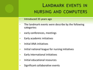 L ANDMARK EVENTS IN
             NURSING AND COMPUTERS
•   Introduced 35 years ago
•   The landmark events were describe by the following
    categories:
   early conferences, meetings
   Early academic initiatives
   Initial ANA initiatives
   Initial national league for nursing initiatives
   Early international initiatives
   Initial educational resources
   Significant collaborative events
 