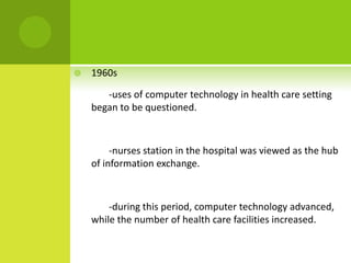    1960s

       -uses of computer technology in health care setting
    began to be questioned.



         -nurses station in the hospital was viewed as the hub
    of information exchange.



        -during this period, computer technology advanced,
    while the number of health care facilities increased.
 