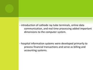 - introduction of cathode ray tube terminals, online data
     communication, and real time processing added important
     dimensions to the computer system.



- hospital information systems were developed primarily to
    process financial transactions and serve as billing and
    accounting systems.
 