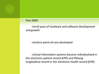 •   Post 2000

        - torrid pace of hardware and software development
    and growth



        - wireless point-of-care developed



        - clinical information systems became individualized in
    the electronic patient record (EPR) and lifelong
    longitudinal record or the electronic health record (EHR)
 