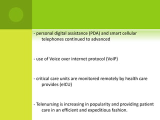 - personal digital assistance (PDA) and smart cellular
    telephones continued to advanced



- use of Voice over internet protocol (VoIP)



- critical care units are monitored remotely by health care
     provides (eICU)



- Telenursing is increasing in popularity and providing patient
     care in an efficient and expeditious fashion.
 