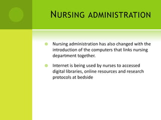 N URSING          ADMINISTRATION


   Nursing administration has also changed with the
    introduction of the computers that links nursing
    department together.

   Internet is being used by nurses to accessed
    digital libraries, online resources and research
    protocols at bedside
 