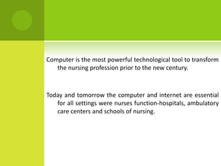 Computer is the most powerful technological tool to transform
   the nursing profession prior to the new century.



Today and tomorrow the computer and internet are essential
   for all settings were nurses function-hospitals, ambulatory
   care centers and schools of nursing.
 