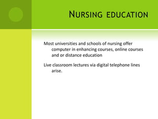 N URSING            EDUCATION


Most universities and schools of nursing offer
   computer in enhancing courses, online courses
   and or distance education

Live classroom lectures via digital telephone lines
    arise.
 