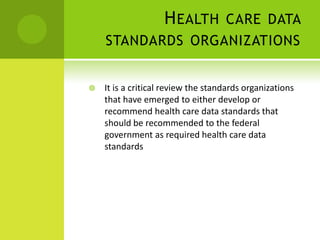 H EALTH CARE DATA
    STANDARDS ORGANIZATIONS


   It is a critical review the standards organizations
    that have emerged to either develop or
    recommend health care data standards that
    should be recommended to the federal
    government as required health care data
    standards
 