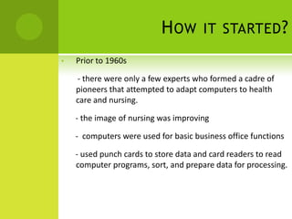 H OW       IT STARTED ?

•   Prior to 1960s

    - there were only a few experts who formed a cadre of
    pioneers that attempted to adapt computers to health
    care and nursing.

    - the image of nursing was improving

    - computers were used for basic business office functions

    - used punch cards to store data and card readers to read
    computer programs, sort, and prepare data for processing.
 