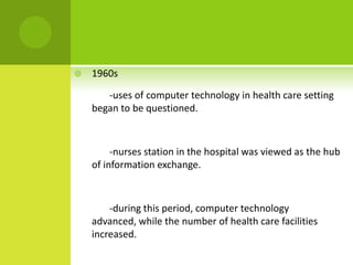    1960s

       -uses of computer technology in health care setting
    began to be questioned.



         -nurses station in the hospital was viewed as the hub
    of information exchange.



        -during this period, computer technology
    advanced, while the number of health care facilities
    increased.
 