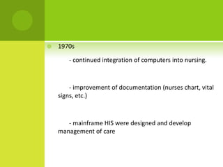    1970s

       - continued integration of computers into nursing.



        - improvement of documentation (nurses chart, vital
    signs, etc.)



       - mainframe HIS were designed and develop
    management of care
 