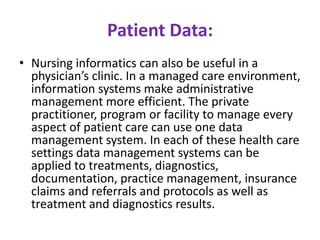 Patient Data:
• Nursing informatics can also be useful in a
physician’s clinic. In a managed care environment,
information systems make administrative
management more efficient. The private
practitioner, program or facility to manage every
aspect of patient care can use one data
management system. In each of these health care
settings data management systems can be
applied to treatments, diagnostics,
documentation, practice management, insurance
claims and referrals and protocols as well as
treatment and diagnostics results.

 