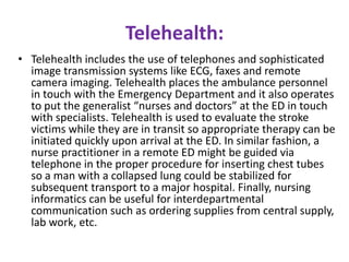 Telehealth:
• Telehealth includes the use of telephones and sophisticated
image transmission systems like ECG, faxes and remote
camera imaging. Telehealth places the ambulance personnel
in touch with the Emergency Department and it also operates
to put the generalist “nurses and doctors” at the ED in touch
with specialists. Telehealth is used to evaluate the stroke
victims while they are in transit so appropriate therapy can be
initiated quickly upon arrival at the ED. In similar fashion, a
nurse practitioner in a remote ED might be guided via
telephone in the proper procedure for inserting chest tubes
so a man with a collapsed lung could be stabilized for
subsequent transport to a major hospital. Finally, nursing
informatics can be useful for interdepartmental
communication such as ordering supplies from central supply,
lab work, etc.

 