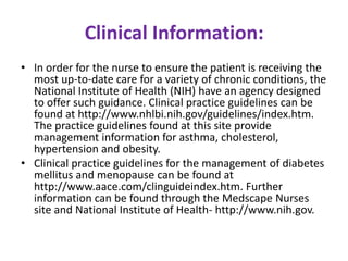 Clinical Information:
• In order for the nurse to ensure the patient is receiving the
most up-to-date care for a variety of chronic conditions, the
National Institute of Health (NIH) have an agency designed
to offer such guidance. Clinical practice guidelines can be
found at http://www.nhlbi.nih.gov/guidelines/index.htm.
The practice guidelines found at this site provide
management information for asthma, cholesterol,
hypertension and obesity.
• Clinical practice guidelines for the management of diabetes
mellitus and menopause can be found at
http://www.aace.com/clinguideindex.htm. Further
information can be found through the Medscape Nurses
site and National Institute of Health- http://www.nih.gov.

 