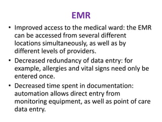 EMR
• Improved access to the medical ward: the EMR
can be accessed from several different
locations simultaneously, as well as by
different levels of providers.
• Decreased redundancy of data entry: for
example, allergies and vital signs need only be
entered once.
• Decreased time spent in documentation:
automation allows direct entry from
monitoring equipment, as well as point of care
data entry.

 