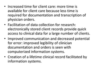 • Increased time for client care: more time is
available for client care because less time is
required for documentation and transcription of
physician orders.
• Facilitation of data collection for research:
electronically stored client records provide quick
access to clinical data for a large number of clients.
• Improved communication and decreased potential
for error: improved legibility of clinician
documentation and orders is seen with
computerized information systems.
• Creation of a lifetime clinical record facilitated by
information systems.

 
