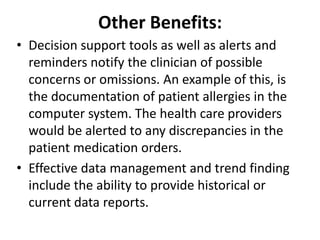 Other Benefits:
• Decision support tools as well as alerts and
reminders notify the clinician of possible
concerns or omissions. An example of this, is
the documentation of patient allergies in the
computer system. The health care providers
would be alerted to any discrepancies in the
patient medication orders.
• Effective data management and trend finding
include the ability to provide historical or
current data reports.

 