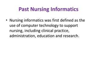 Past Nursing Informatics
• Nursing informatics was first defined as the
use of computer technology to support
nursing, including clinical practice,
administration, education and research.

 