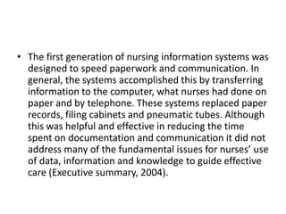 • The first generation of nursing information systems was
designed to speed paperwork and communication. In
general, the systems accomplished this by transferring
information to the computer, what nurses had done on
paper and by telephone. These systems replaced paper
records, filing cabinets and pneumatic tubes. Although
this was helpful and effective in reducing the time
spent on documentation and communication it did not
address many of the fundamental issues for nurses’ use
of data, information and knowledge to guide effective
care (Executive summary, 2004).

 