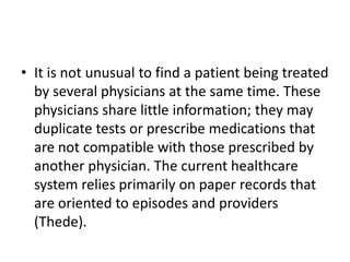 • It is not unusual to find a patient being treated
by several physicians at the same time. These
physicians share little information; they may
duplicate tests or prescribe medications that
are not compatible with those prescribed by
another physician. The current healthcare
system relies primarily on paper records that
are oriented to episodes and providers
(Thede).

 