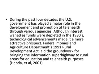 • During the past four decades the U.S.
government has played a major role in the
development and promotion of telehealth
through various agencies. Although interest
waned as funds were depleted in the 1980’s,
technological advancements made it a more
attractive prospect. Federal monies and
Agriculture Department’s 1991 Rural
Development Act laid the groundwork for
bringing the information superhighway to rural
areas for education and telehealth purposes
(Hebda, et al, 2001).

 