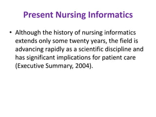 Present Nursing Informatics
• Although the history of nursing informatics
extends only some twenty years, the field is
advancing rapidly as a scientific discipline and
has significant implications for patient care
(Executive Summary, 2004).

 