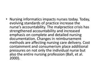 • Nursing informatics impacts nurses today. Today,
evolving standards of practice increase the
nurse’s accountability. The malpractice crisis has
strengthened accountability and increased
emphasis on complete and detailed nursing
documentation. Changes in reimbursement
methods are affecting nursing care delivery. Cost
containment and consumerism place additional
pressures on not only the individual nurse but
also the entire nursing profession (Ball, et al.
2000).

 