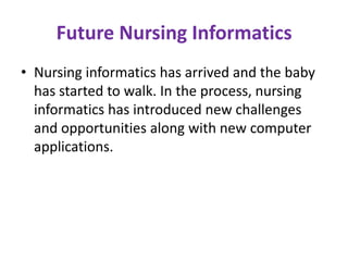 Future Nursing Informatics
• Nursing informatics has arrived and the baby
has started to walk. In the process, nursing
informatics has introduced new challenges
and opportunities along with new computer
applications.

 