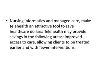 • Nursing informatics and managed care, make
telehealth an attractive tool to save
healthcare dollars: Telehealth may provide
savings in the following areas: improved
access to care, allowing clients to be treated
earlier and with fewer interventions.

 