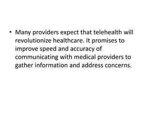 • Many providers expect that telehealth will
revolutionize healthcare. It promises to
improve speed and accuracy of
communicating with medical providers to
gather information and address concerns.

 
